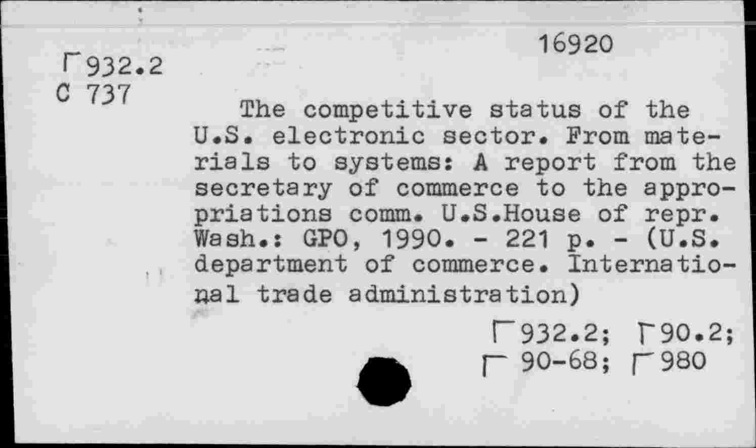 ﻿T 932.2
C 737
16920
The competitive status of the U.S. electronic sector. From materials to systems: A report from the secretary of commerce to the appropriations comm. U.S.House of repr. Wash.: GPO, 1990. - 221 p. - (U.S. department of commerce. International trade administration)
R 932.2; T90.2; p 90-68; p980